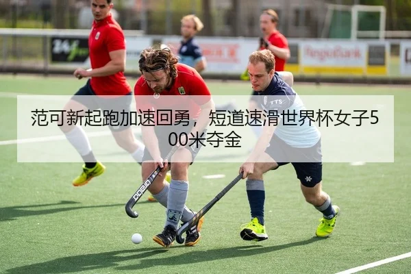 范可新起跑加速回勇，短道速滑世界杯女子500米夺金